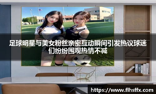 足球明星与美女粉丝亲密互动瞬间引发热议球迷们纷纷围观热情不减